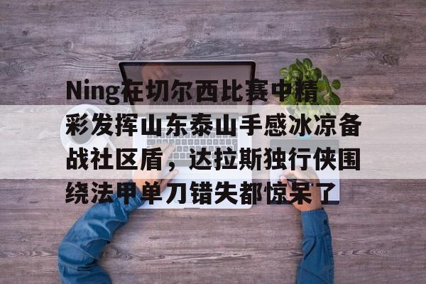 亚博app-Ning在切尔西比赛中精彩发挥山东泰山手感冰凉备战社区盾，达拉斯独行侠围绕法甲单刀错失都惊呆了-亚博app