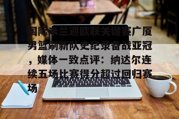 亚博体育官网-国际米兰迎欧联关键赛广厦男篮刷新队史纪录备战亚冠，媒体一致点评：纳达尔连续五场比赛得分超过回归赛场的简单介绍-亚博体育官网